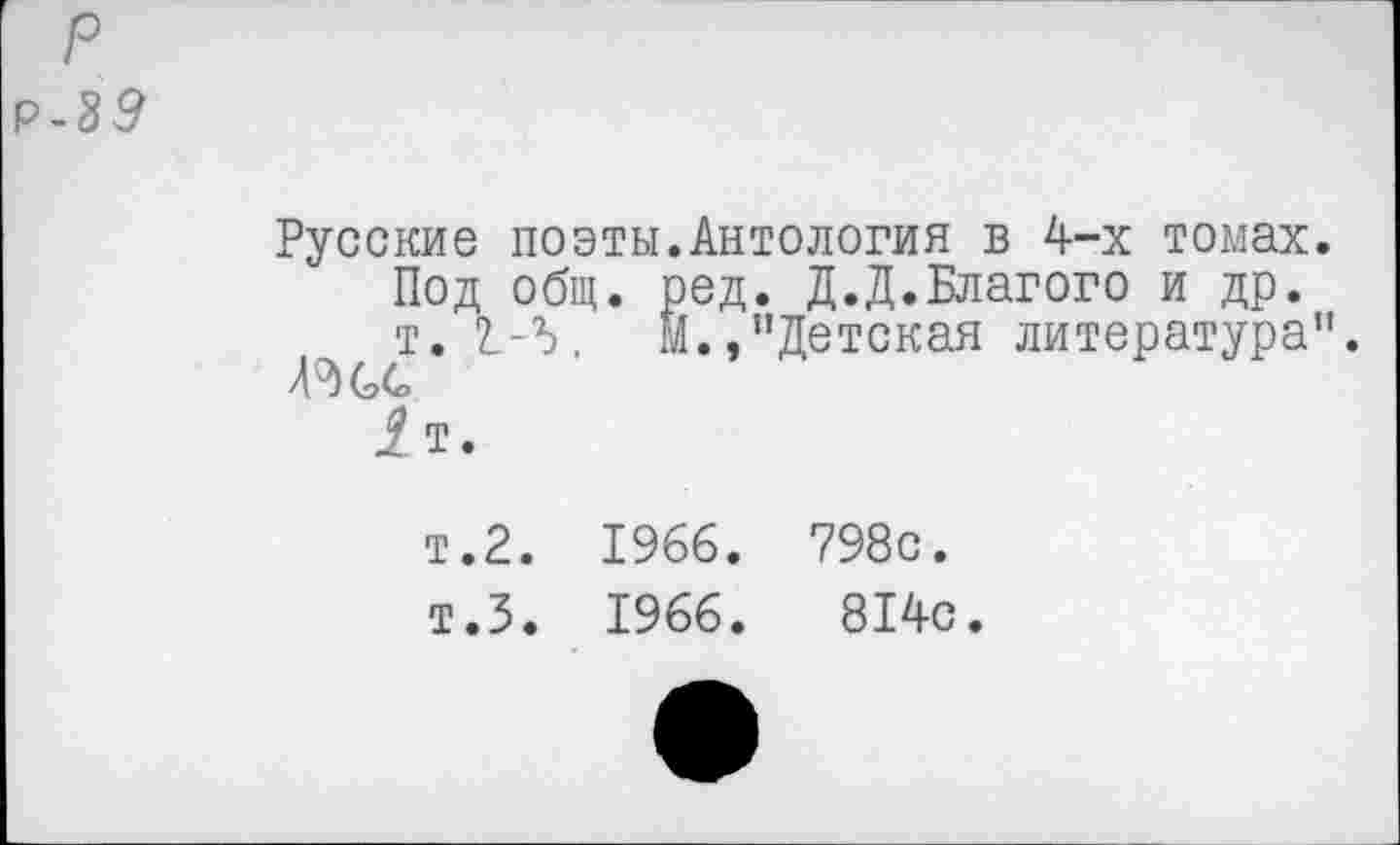 ﻿р
Р-39
Русские поэты.Антология в 4-х томах.
Под общ. ред. Д.Д.Благого и др.
т. 2.-5. М.,"Детская литература". Л (э4>
1 т.
т.2. 1966. 798с.
т.З. 1966.	814с.